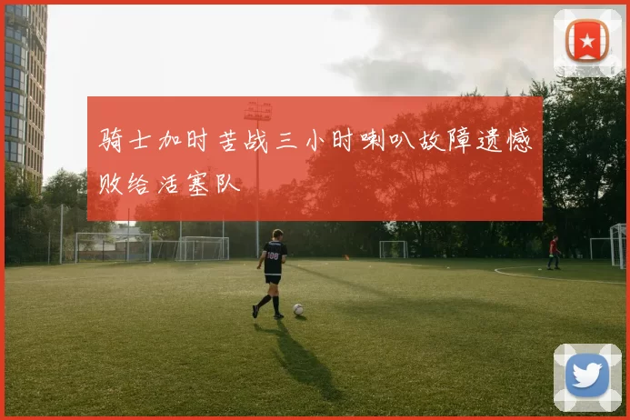骑士加时苦战三小时喇叭故障遗憾败给活塞队