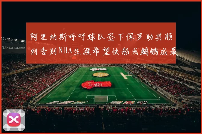 阿里纳斯呼吁球队签下保罗助其顺利告别NBA生涯希望快船或鹈鹕成最佳选择