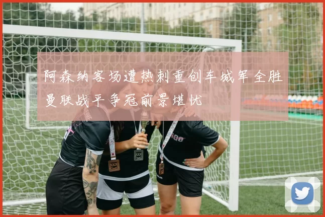 阿森纳客场遭热刺重创车城军全胜曼联战平争冠前景堪忧