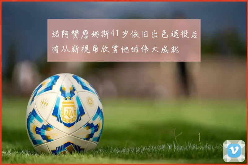 诺阿赞詹姆斯41岁依旧出色退役后将从新视角欣赏他的伟大成就
