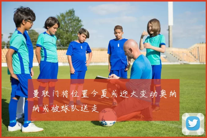 曼联门将位置今夏或迎大变动奥纳纳或被球队送走