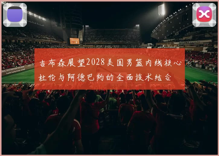 吉布森展望2028美国男篮内线核心杜伦与阿德巴约的全面技术结合
