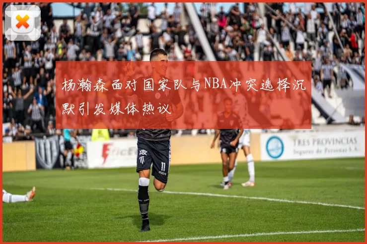 杨瀚森面对国家队与NBA冲突选择沉默引发媒体热议