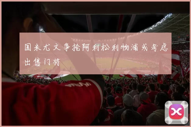 国米尤文争抢阿利松利物浦或考虑出售门将