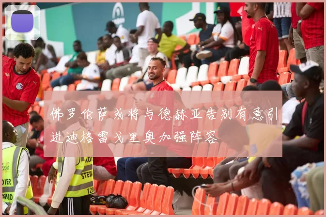 佛罗伦萨或将与德赫亚告别有意引进迪格雷戈里奥加强阵容