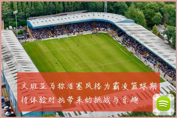 文班亚马称活塞风格为霸凌篮球期待体验对抗带来的挑战与乐趣