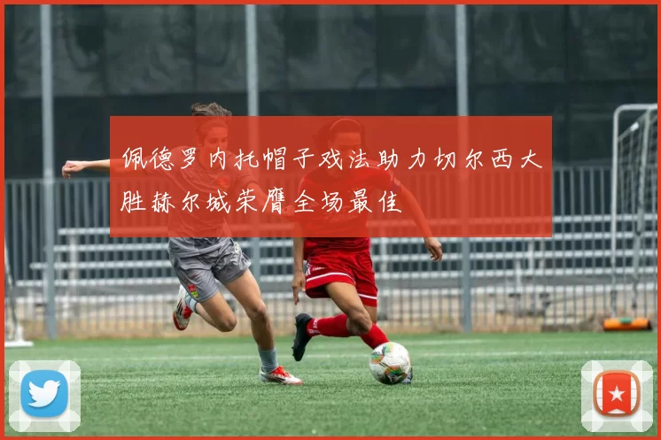 佩德罗内托帽子戏法助力切尔西大胜赫尔城荣膺全场最佳