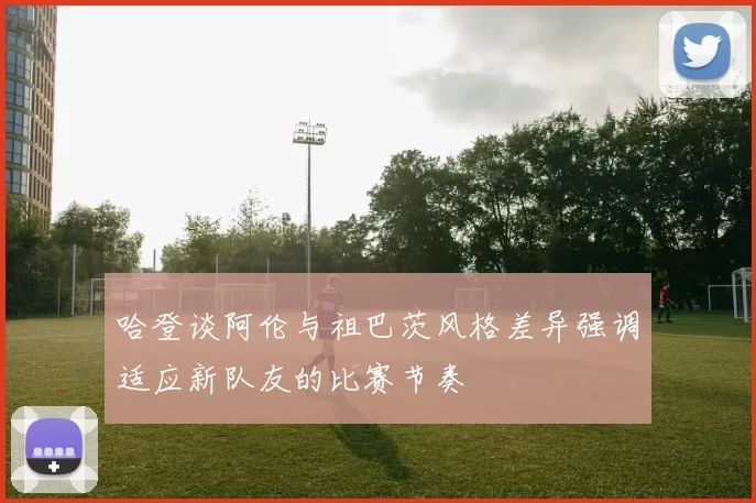哈登谈阿伦与祖巴茨风格差异强调适应新队友的比赛节奏