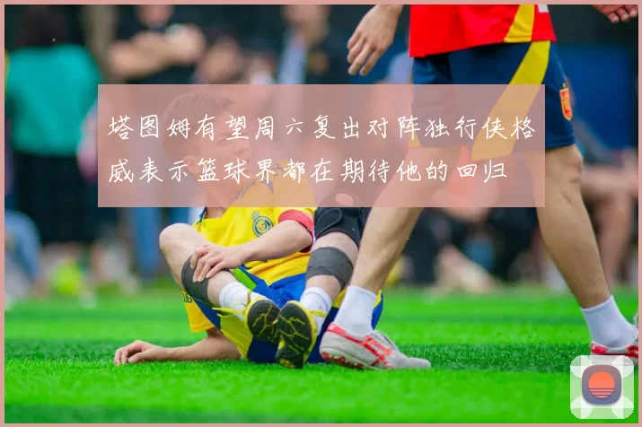 塔图姆有望周六复出对阵独行侠格威表示篮球界都在期待他的回归
