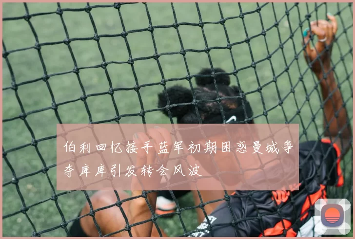伯利回忆接手蓝军初期困惑曼城争夺库库引发转会风波