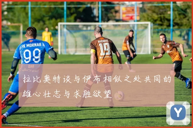 拉比奥特谈与伊布相似之处共同的雄心壮志与求胜欲望