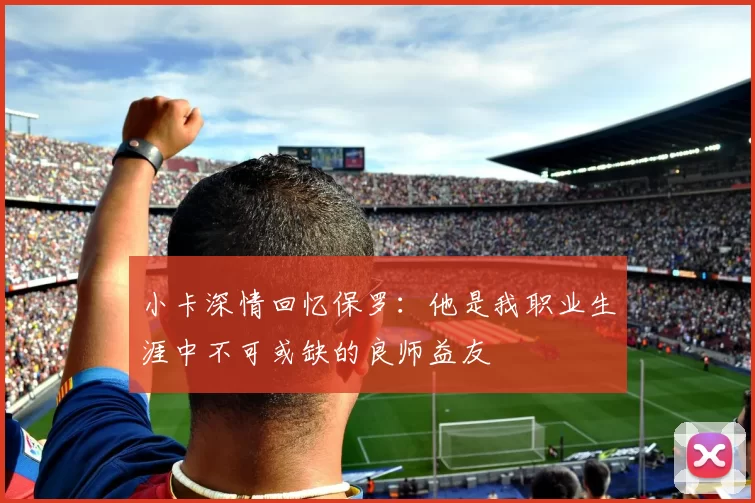 小卡深情回忆保罗：他是我职业生涯中不可或缺的良师益友