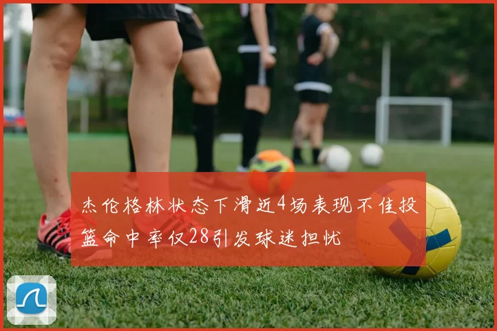 杰伦格林状态下滑近4场表现不佳投篮命中率仅28引发球迷担忧