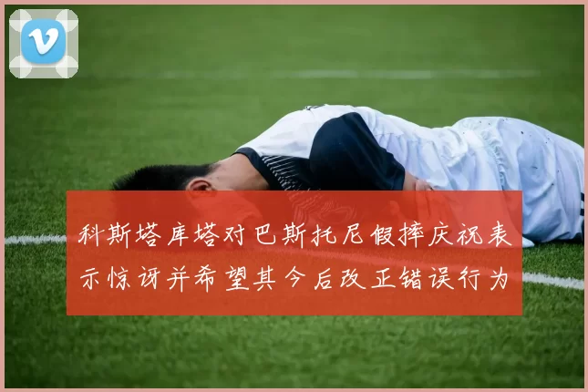 科斯塔库塔对巴斯托尼假摔庆祝表示惊讶并希望其今后改正错误行为