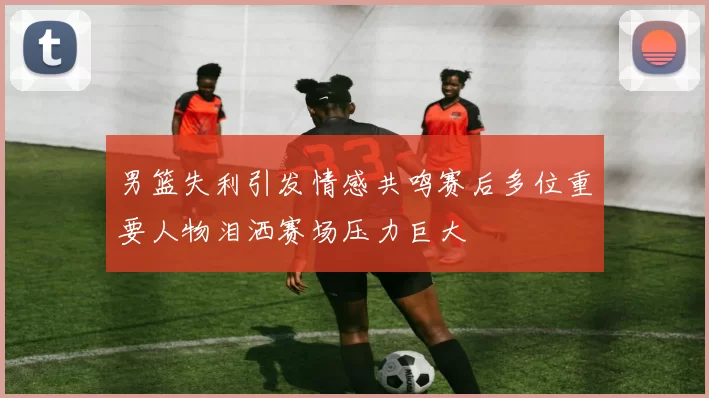 男篮失利引发情感共鸣赛后多位重要人物泪洒赛场压力巨大