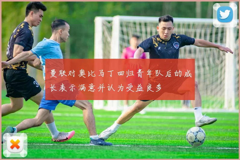 曼联对奥比马丁回归青年队后的成长表示满意并认为受益良多