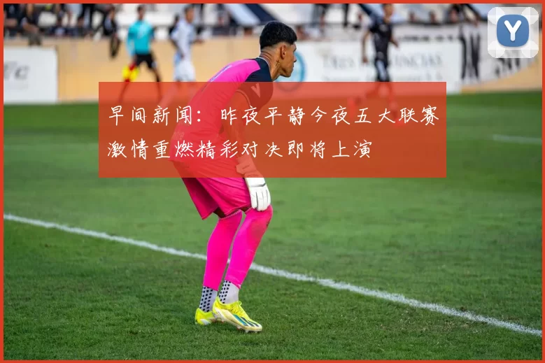 早间新闻：昨夜平静今夜五大联赛激情重燃精彩对决即将上演
